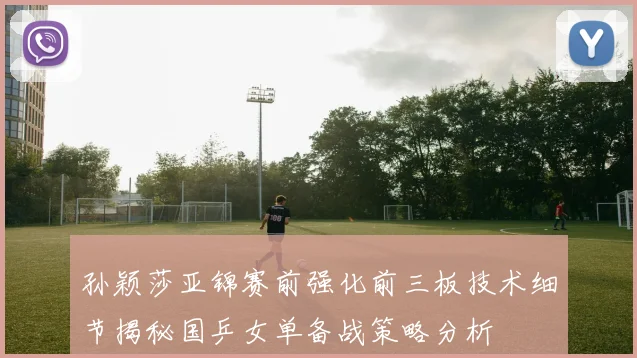 孙颖莎亚锦赛前强化前三板技术细节揭秘国乒女单备战策略分析
