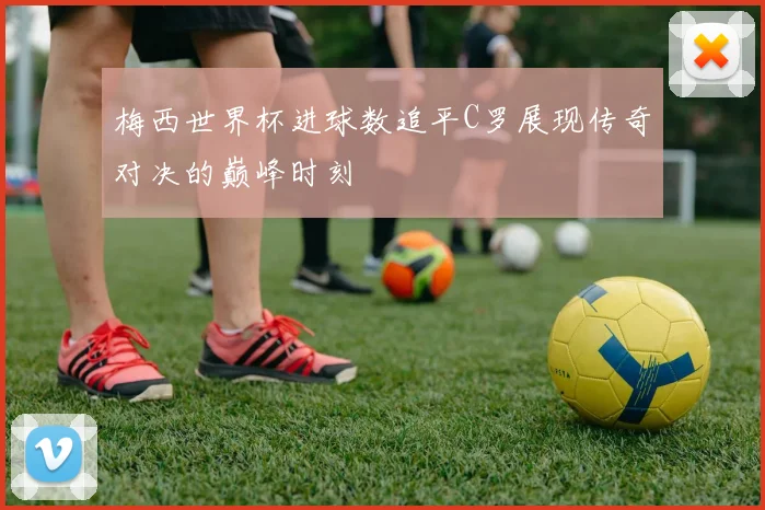 梅西世界杯进球数追平C罗展现传奇对决的巅峰时刻