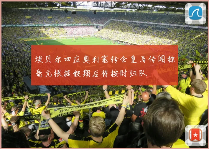 埃贝尔回应奥利塞转会皇马传闻称毫无根据假期后将按时归队