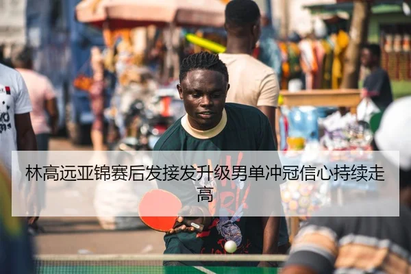 林高远亚锦赛后发接发升级男单冲冠信心持续走高